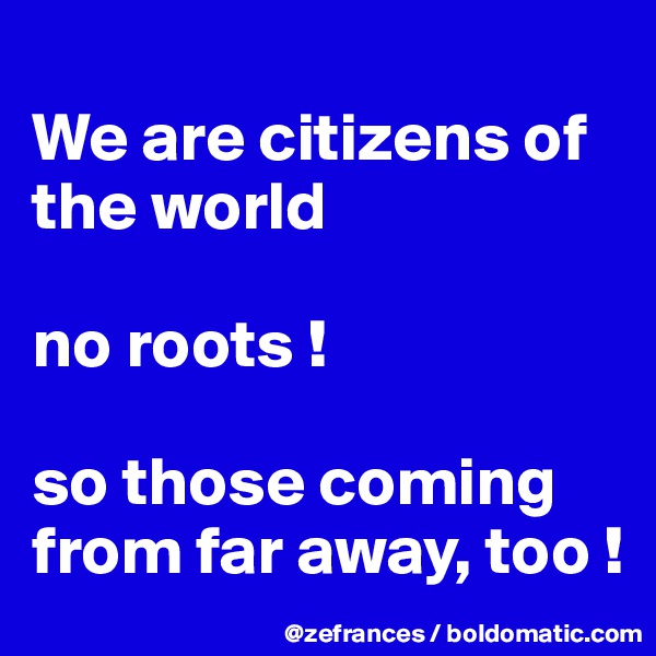 
We are citizens of the world

no roots !

so those coming from far away, too !