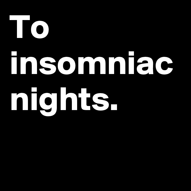 To insomniac nights. 