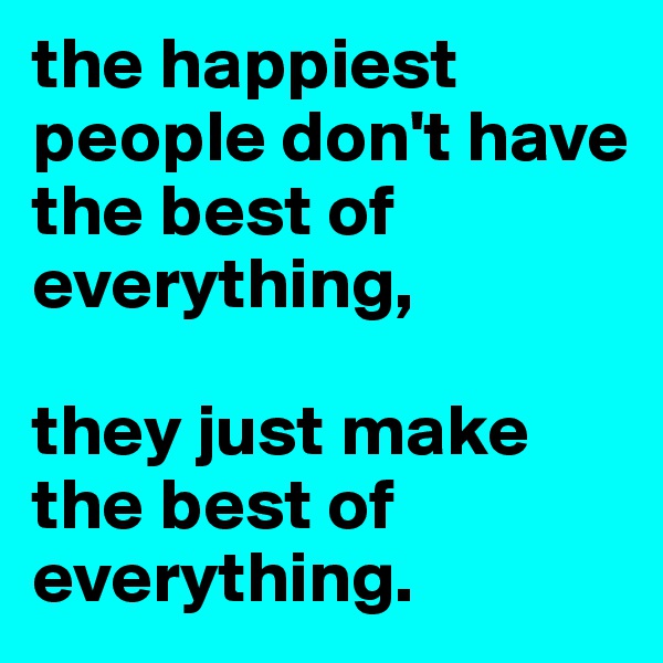 the happiest people don't have the best of everything, 

they just make the best of everything.