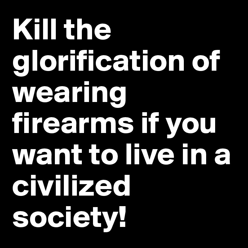 Kill the glorification of wearing firearms if you want to live in a civilized society!