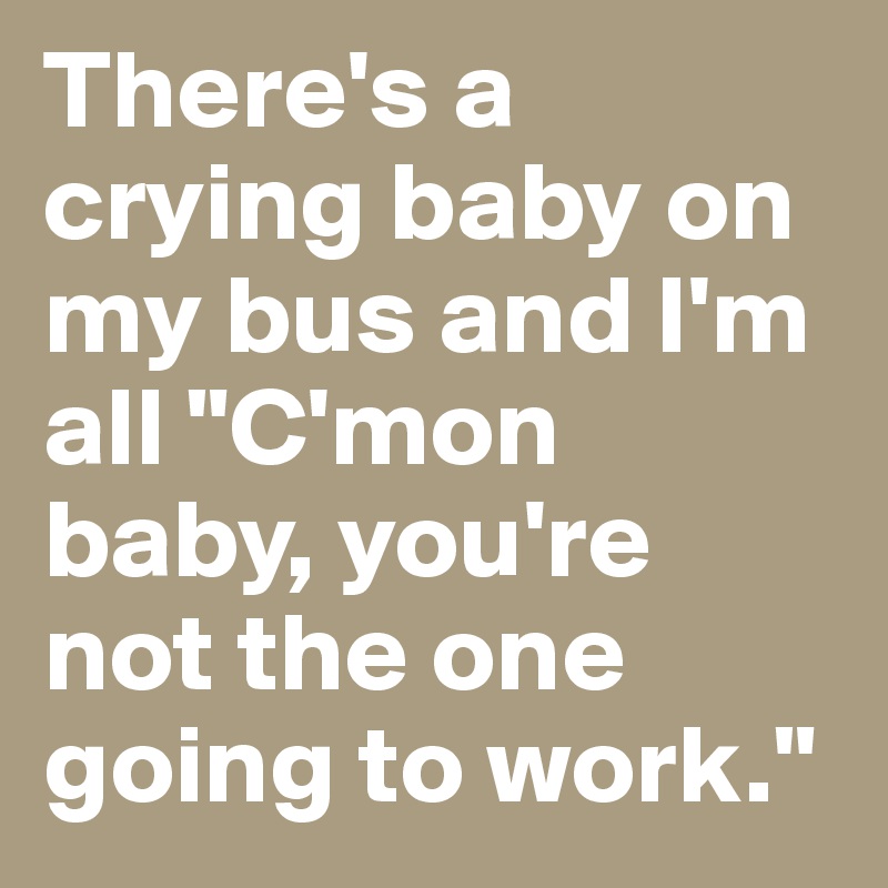 There's a crying baby on my bus and I'm all "C'mon baby, you're not the one going to work."