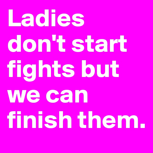 Ladies don't start fights but we can finish them.