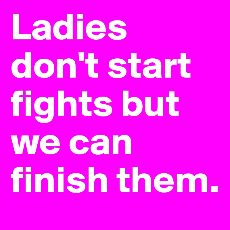 Ladies don't start fights but we can finish them.
