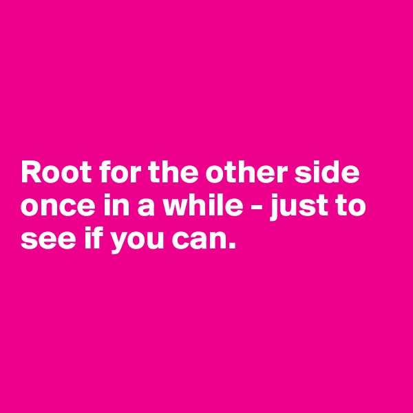 



Root for the other side once in a while - just to see if you can.



