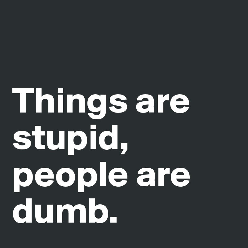 

Things are stupid,
people are dumb.
