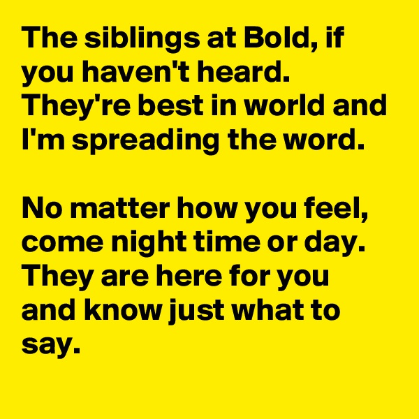 The siblings at Bold, if you haven't heard.
They're best in world and I'm spreading the word.

No matter how you feel, come night time or day.
They are here for you and know just what to say.