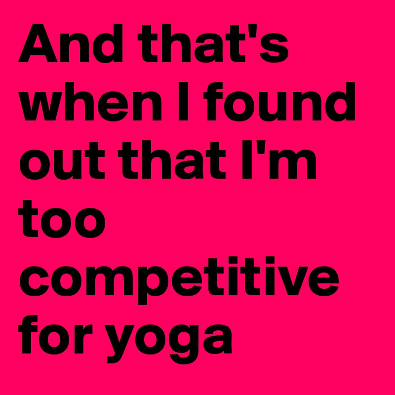 And that's when I found out that I'm too competitive for yoga 