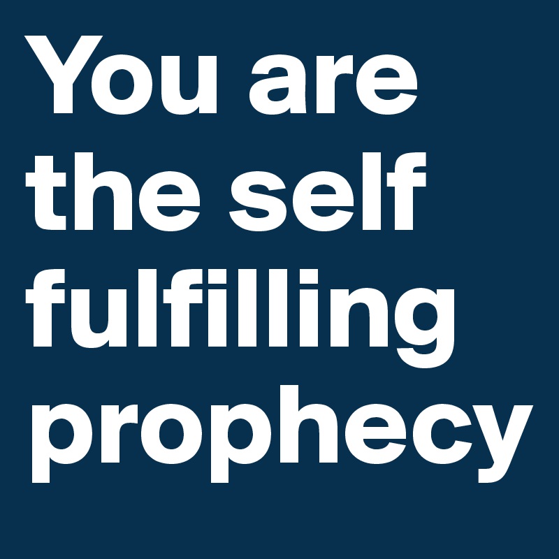 You are the self fulfilling prophecy