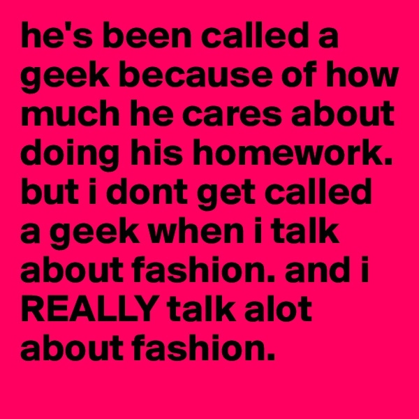 he's been called a geek because of how much he cares about doing his homework. but i dont get called a geek when i talk about fashion. and i REALLY talk alot about fashion. 