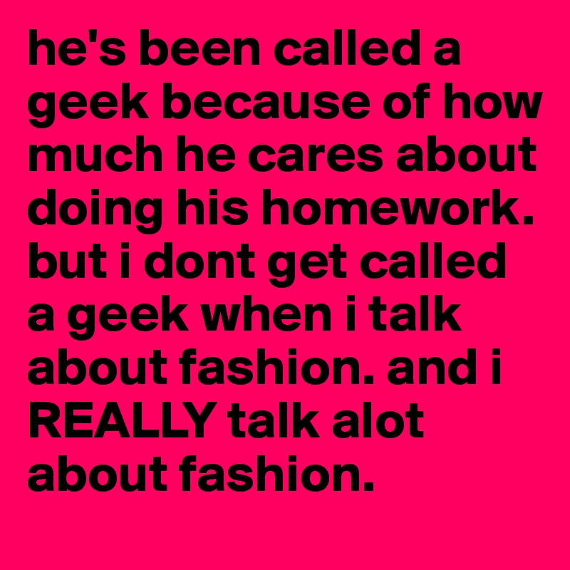he's been called a geek because of how much he cares about doing his homework. but i dont get called a geek when i talk about fashion. and i REALLY talk alot about fashion. 