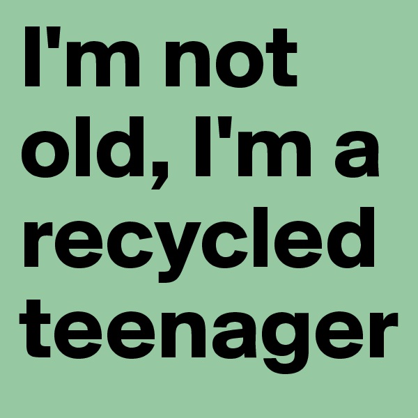 I'm not old, I'm a recycled teenager