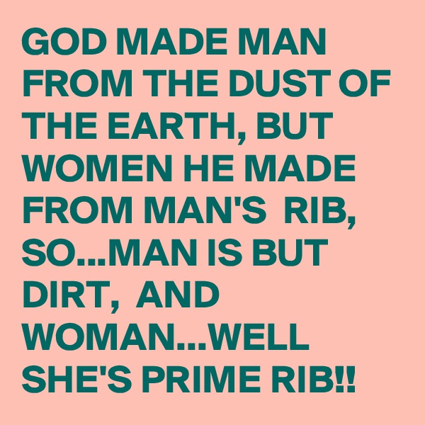 GOD MADE MAN FROM THE DUST OF THE EARTH, BUT WOMEN HE MADE FROM MAN'S  RIB, 
SO...MAN IS BUT DIRT,  AND WOMAN...WELL SHE'S PRIME RIB!! 