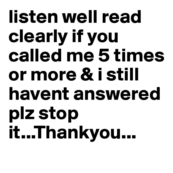 listen well read clearly if you called me 5 times or more & i still havent answered plz stop it...Thankyou...