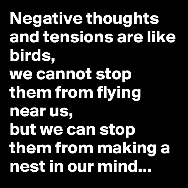Negative thoughts and tensions are like birds, 
we cannot stop them from flying near us, 
but we can stop them from making a nest in our mind...