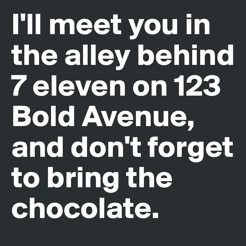 I'll meet you in the alley behind 7 eleven on 123 Bold Avenue, and don't forget to bring the chocolate. 