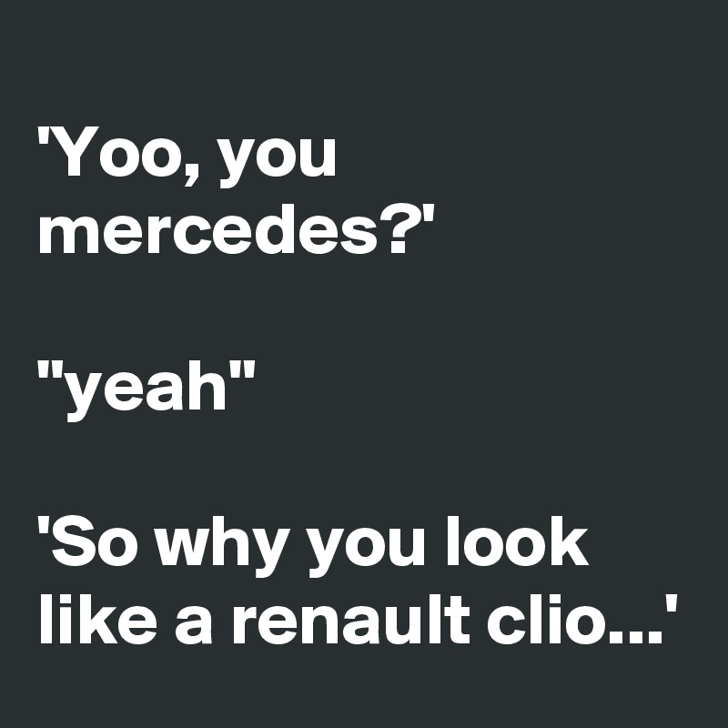 
'Yoo, you mercedes?'

"yeah"

'So why you look like a renault clio...'