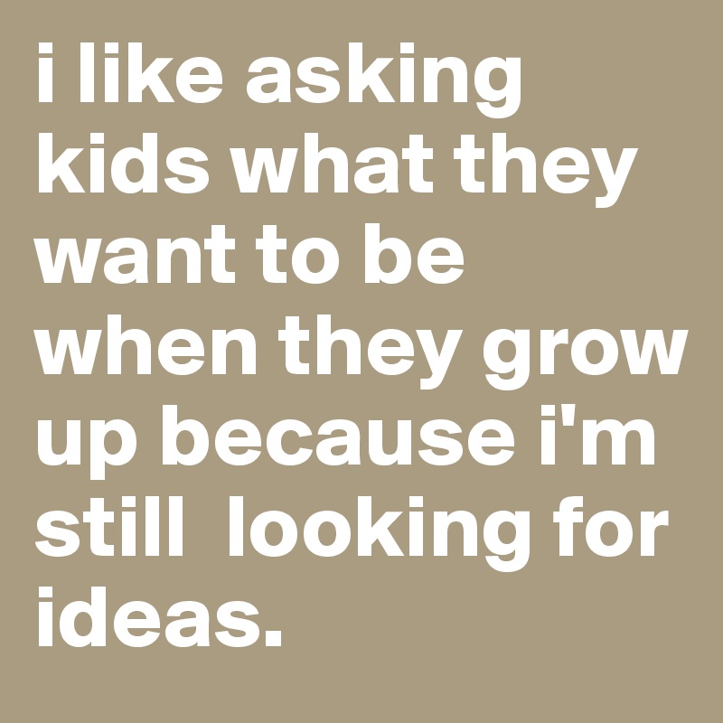 i like asking    kids what they want to be when they grow up because i'm still  looking for ideas.