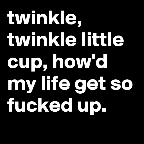 twinkle, twinkle little cup, how'd my life get so fucked up.