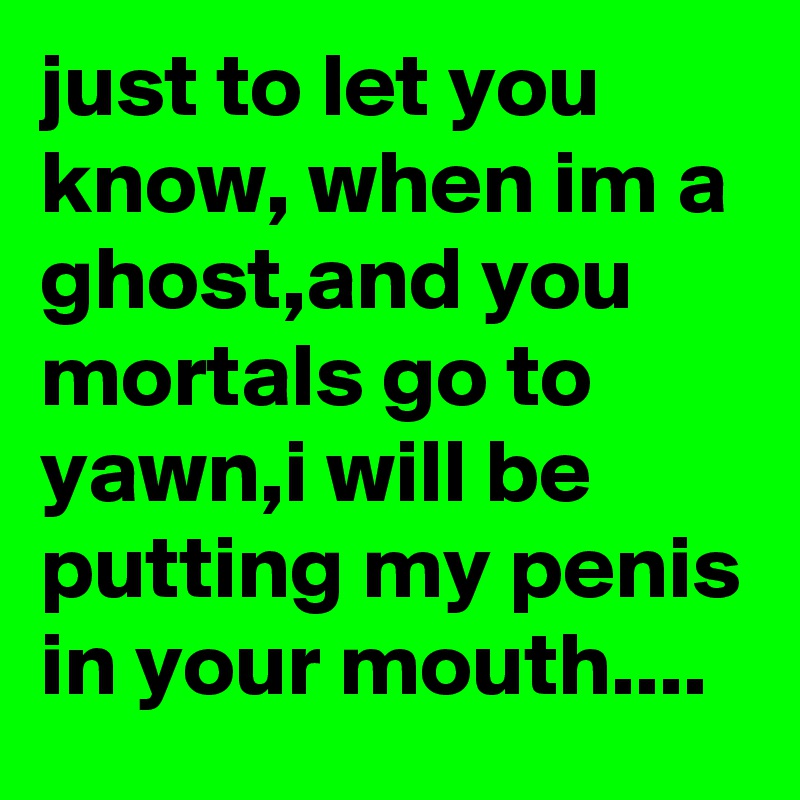 just to let you know, when im a ghost,and you mortals go to yawn,i will be putting my penis in your mouth....