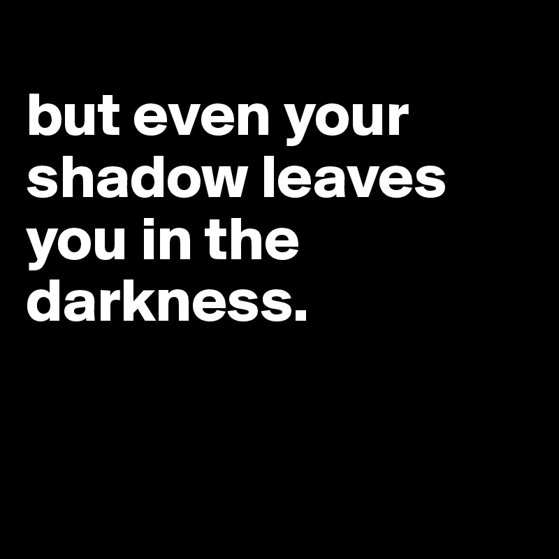 
but even your shadow leaves you in the darkness. 


