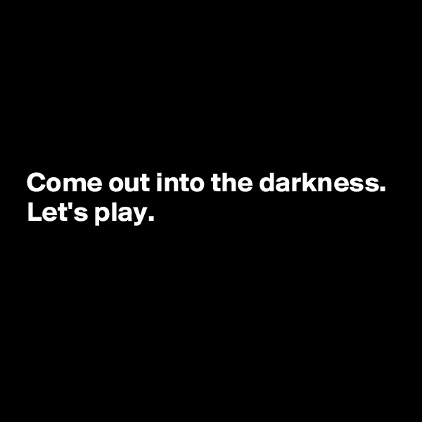 




 Come out into the darkness.
 Let's play.




