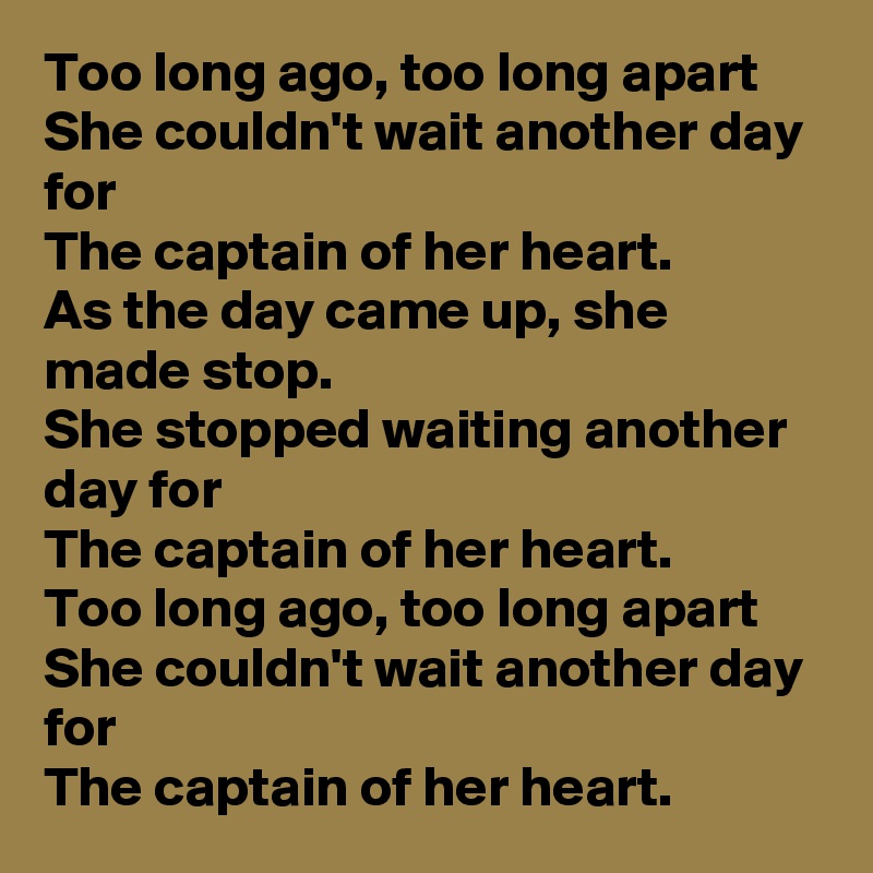 Too long ago, too long apart
She couldn't wait another day for
The captain of her heart.
As the day came up, she made stop.
She stopped waiting another day for 
The captain of her heart.
Too long ago, too long apart She couldn't wait another day for
The captain of her heart.