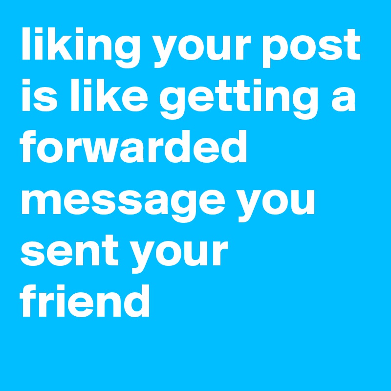 liking your post is like getting a forwarded message you sent your friend