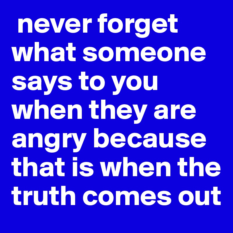  never forget what someone says to you when they are angry because that is when the truth comes out 