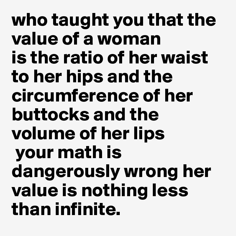 who taught you that the value of a woman 
is the ratio of her waist to her hips and the circumference of her buttocks and the volume of her lips
 your math is dangerously wrong her value is nothing less than infinite.