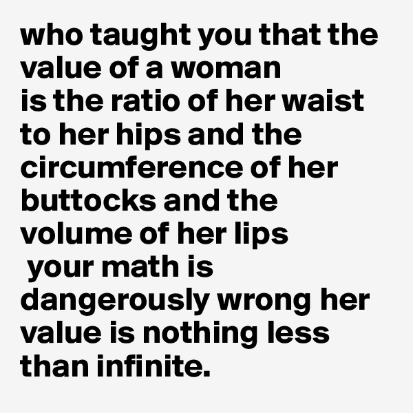 who taught you that the value of a woman 
is the ratio of her waist to her hips and the circumference of her buttocks and the volume of her lips
 your math is dangerously wrong her value is nothing less than infinite.