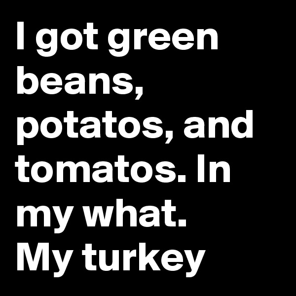 I got green beans, potatos, and tomatos. In my what.
My turkey