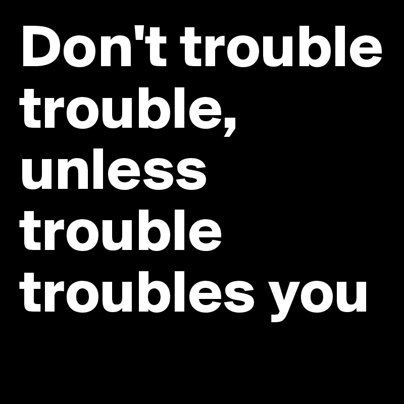 Don't trouble trouble, unless trouble troubles you