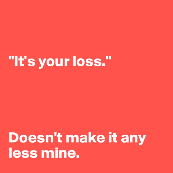 


"It's your loss." 




Doesn't make it any less mine.