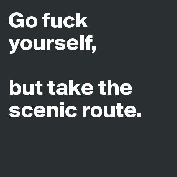 Go fuck yourself, 

but take the scenic route. 

