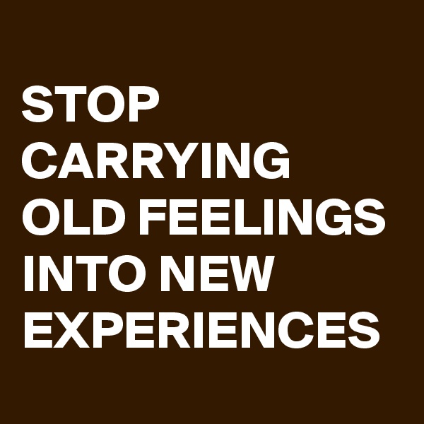 
STOP CARRYING OLD FEELINGS INTO NEW EXPERIENCES