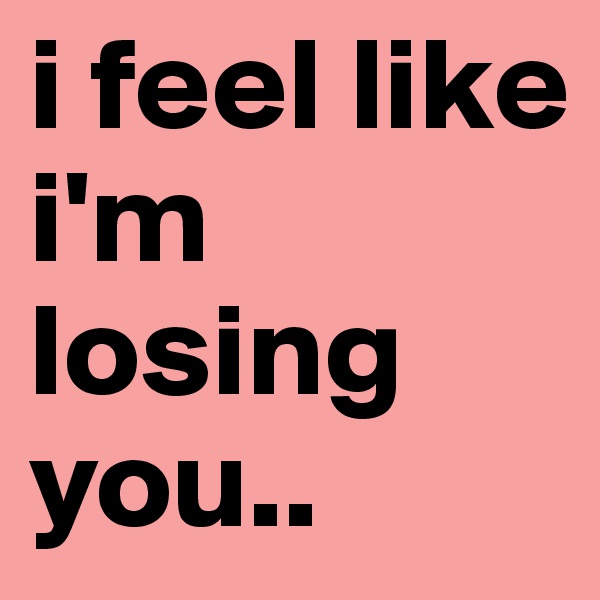 i feel like i'm losing you..