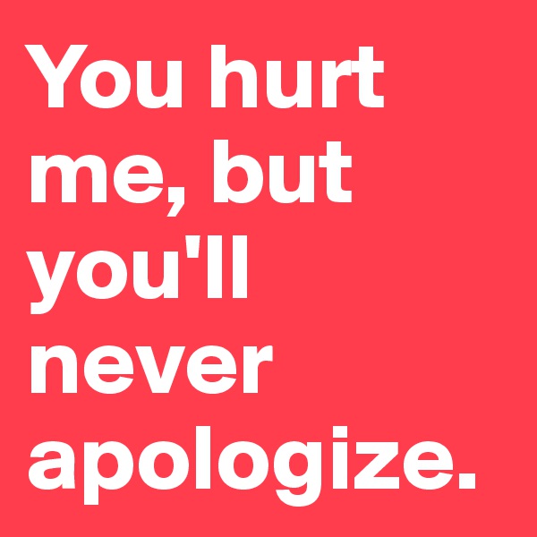 You hurt me, but you'll never apologize.