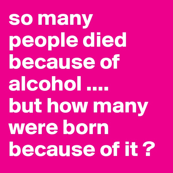 so many people died because of alcohol ....
but how many were born because of it ?