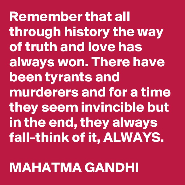 Remember that all through history the way of truth and love has always won. There have been tyrants and murderers and for a time they seem invincible but in the end, they always fall-think of it, ALWAYS. 

MAHATMA GANDHI