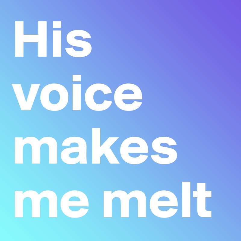 His voice makes me melt