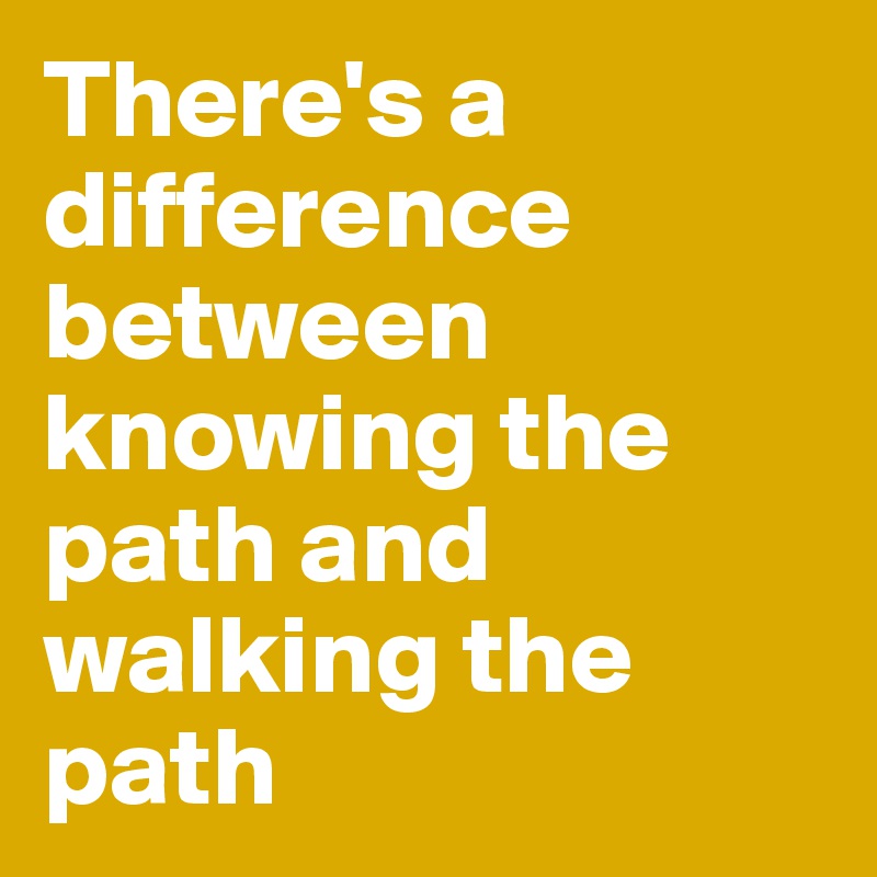 There's a difference between knowing the path and walking the path