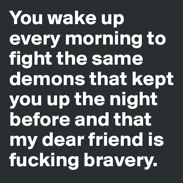 You wake up every morning to fight the same demons that kept you up the night before and that my dear friend is fucking bravery. 