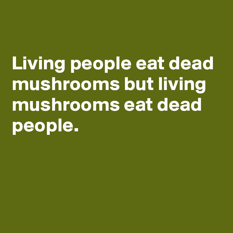 

Living people eat dead mushrooms but living mushrooms eat dead people.



