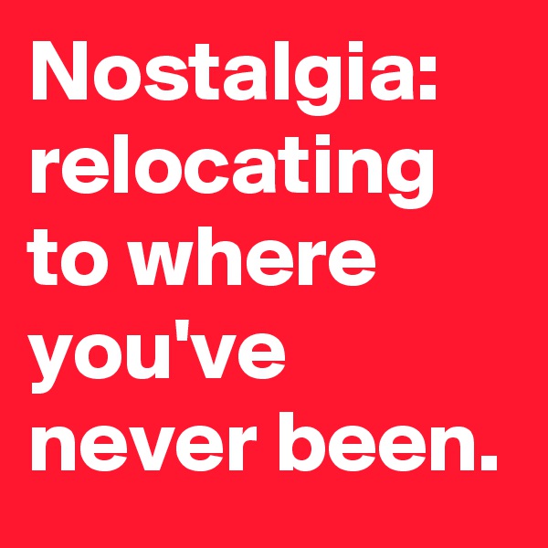 Nostalgia: relocating to where you've never been.