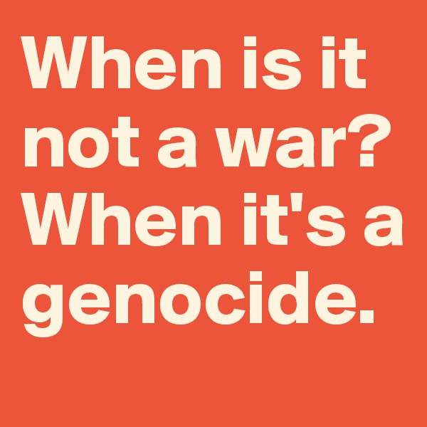 When is it not a war? When it's a genocide.