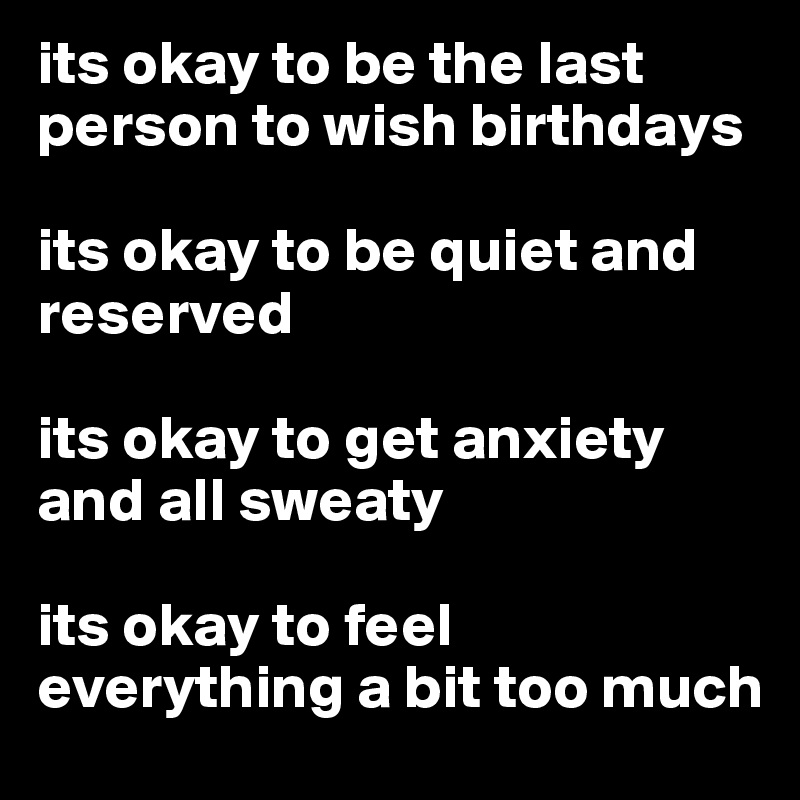 its okay to be the last person to wish birthdays

its okay to be quiet and reserved

its okay to get anxiety and all sweaty

its okay to feel everything a bit too much