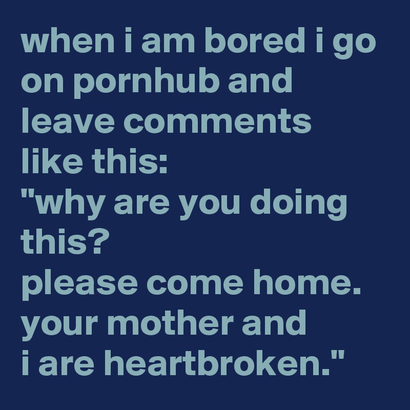 when i am bored i go on pornhub and leave comments like this: 
"why are you doing this? 
please come home. 
your mother and 
i are heartbroken."