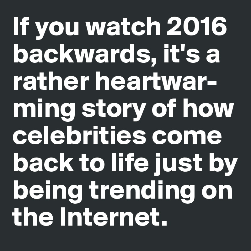 If you watch 2016 backwards, it's a rather heartwar-ming story of how celebrities come 
back to life just by being trending on 
the Internet. 
