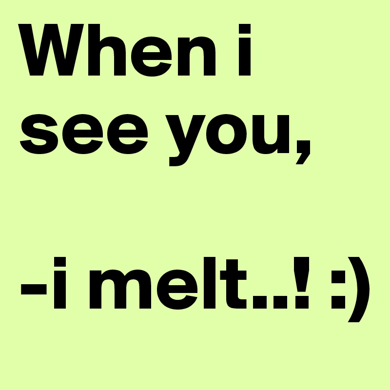 When i see you,

-i melt..! :)