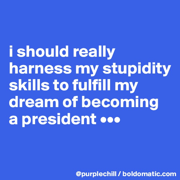 

i should really harness my stupidity skills to fulfill my dream of becoming a president •••

